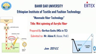 1
BAHIR DAR UNIVERSITY
Ethiopian Institute of Textile and Fashion Technology
“Manmade fiber Technology”
Title: Wet spinning of Acrylic fiber
Prepared By:-Berihun Gashu (MSc in TC)
Submitted to:- Mr. Adane H. (Assoc. Prof.)
June 2021 G.C.
 