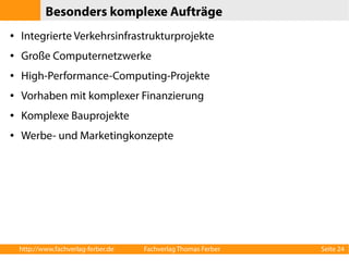 Besonders komplexe Aufträge 
● Integrierte Verkehrsinfrastrukturprojekte 
● Große Computernetzwerke 
● High-Performance-Computing-Projekte 
● Vorhaben mit komplexer Finanzierung 
● Komplexe Bauprojekte 
● Werbe- und Marketingkonzepte 
http://www.fachverlag-ferber.de Fachverlag Thomas Ferber Seite 24 
 