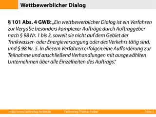 Wettbewerblicher Dialog 
§ 101 Abs. 4 GWB: „Ein wettbewerblicher Dialog ist ein Verfahren 
zur Vergabe besonders komplexer Aufträge durch Auftraggeber 
nach § 98 Nr. 1 bis 3, soweit sie nicht auf dem Gebiet der 
Trinkwasser- oder Energieversorgung oder des Verkehrs tätig sind, 
und § 98 Nr. 5. In diesem Verfahren erfolgen eine Aufforderung zur 
Teilnahme und anschließend Verhandlungen mit ausgewählten 
Unternehmen über alle Einzelheiten des Auftrags.“ 
http://www.fachverlag-ferber.de Fachverlag Thomas Ferber Seite 5 
 