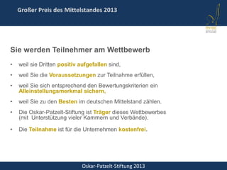 Oskar-Patzelt-Stiftung 2013
Großer Preis des Mittelstandes 2013
Sie werden Teilnehmer am Wettbewerb
• weil sie Dritten positiv aufgefallen sind,
• weil Sie die Voraussetzungen zur Teilnahme erfüllen,
• weil Sie sich entsprechend den Bewertungskriterien ein
Alleinstellungsmerkmal sichern,
• weil Sie zu den Besten im deutschen Mittelstand zählen.
• Die Oskar-Patzelt-Stiftung ist Träger dieses Wettbewerbes
(mit Unterstützung vieler Kammern und Verbände).
• Die Teilnahme ist für die Unternehmen kostenfrei.
 