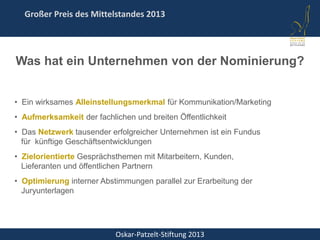 Oskar-Patzelt-Stiftung 2013
Großer Preis des Mittelstandes 2013
• Ein wirksames Alleinstellungsmerkmal für Kommunikation/Marketing
• Aufmerksamkeit der fachlichen und breiten Öffentlichkeit
• Das Netzwerk tausender erfolgreicher Unternehmen ist ein Fundus
für künftige Geschäftsentwicklungen
• Zielorientierte Gesprächsthemen mit Mitarbeitern, Kunden,
Lieferanten und öffentlichen Partnern
• Optimierung interner Abstimmungen parallel zur Erarbeitung der
Juryunterlagen
Was hat ein Unternehmen von der Nominierung?
 