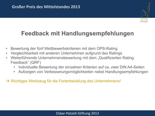 Oskar-Patzelt-Stiftung 2013
Großer Preis des Mittelstandes 2013
Feedback mit Handlungsempfehlungen
• Bewertung der fünf Wettbewerbskriterien mit dem OPS-Rating
• Vergleichbarkeit mit anderen Unternehmen aufgrund des Ratings
• Weiterführende Unternehmensbewertung mit dem „Qualifizierten Rating
Feedback“ (QRF)
• Individuelle Bewertung der einzelnen Kriterien auf ca. zwei DIN A4-Seiten
• Aufzeigen von Verbesserungsmöglichkeiten nebst Handlungsempfehlungen
 Wichtiges Werkzeug für die Fortentwicklung des Unternehmens!
 