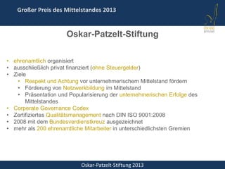 Oskar-Patzelt-Stiftung 2013
Großer Preis des Mittelstandes 2013
Oskar-Patzelt-Stiftung
• ehrenamtlich organisiert
• ausschließlich privat finanziert (ohne Steuergelder)
• Ziele
• Respekt und Achtung vor unternehmerischem Mittelstand fördern
• Förderung von Netzwerkbildung im Mittelstand
• Präsentation und Popularisierung der unternehmerischen Erfolge des
Mittelstandes
• Corperate Governance Codex
• Zertifiziertes Qualitätsmanagement nach DIN ISO 9001:2008
• 2008 mit dem Bundesverdienstkreuz ausgezeichnet
• mehr als 200 ehrenamtliche Mitarbeiter in unterschiedlichsten Gremien
 