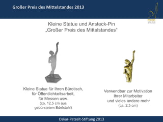 Oskar-Patzelt-Stiftung 2013
Großer Preis des Mittelstandes 2013
Kleine Statue und Ansteck-Pin
„Großer Preis des Mittelstandes“
Kleine Statue für Ihren Bürotisch,
für Öffentlichkeitsarbeit,
für Messen usw.
(ca. 12,5 cm aus
gebürstetem Edelstahl)
Verwendbar zur Motivation
Ihrer Mitarbeiter
und vieles andere mehr
(ca. 2,5 cm)
 