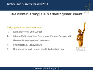 Oskar-Patzelt-Stiftung 2013
Großer Preis des Mittelstandes 2013
Zielgruppen Ihrer Kommunikation
1. Marktsicherung und Kunden
2. Interne Motivation Ihrer Führungskräfte und Belegschaft
3. Externe Motivation Ihrer Lieferanten
4. Partnerarbeit / Lobbybildung
5. Kommunalverwaltung und staatliche Institutionen
Die Nominierung als Marketinginstrument
 