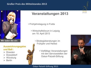 Oskar-Patzelt-Stiftung 2013
Großer Preis des Mittelstandes 2013
Wir laden Sie ein:
Auszeichnungsgalas
und Ball :
 Dresden
 Düsseldorf
 Würzburg
 Berlin
• Wirtschaftsforum in Leipzig
am 19. April 2013
• Strategieberatungen im
Frühjahr und Herbst
• Vielfältige Veranstaltungen
mit den Servicestellen der
Oskar-Patzelt-Stiftung
• Frühjahrstagung in Fulda
Veranstaltungen 2013
 