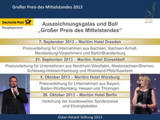 Oskar-Patzelt-Stiftung 2013
Großer Preis des Mittelstandes 2013
7. September 2013 – Maritim Hotel Dresden
26. Oktober 2013 – Maritim Hotel Berlin
5. Oktober 2013 – Maritim Hotel Würzburg
21. September 2013 – Maritim Hotel Düsseldorf
Hauptsponsor
Preisverleihung für Unternehmen aus Sachsen, Sachsen-Anhalt,
Mecklenburg-Vorpommern und Berlin/Brandenburg
Preisverleihung für Unternehmen aus Nordrhein-Westfalen, Niedersachsen/Bremen,
Schleswig-Holstein/Hamburg und Rheinland-Pfalz/Saarland
Preisverleihung für Unternehmen aus Bayern,
Baden-Württemberg, Hessen und Thüringen
Verleihung der bundesweiten Sonderpreise
und Ehrenplaketten
Auszeichnungsgalas und Ball
„Großer Preis des Mittelstandes“
 