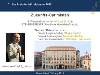 Oskar-Patzelt-Stiftung 2013
Großer Preis des Mittelstandes 2013
Zukunfts-Optimisten
5. Wirtschaftsforum am 19. April 2013 im
STEIGENBERGER Grandhotel Handelshof Leipzig
Themen / Referenten u. a.:
• Empfehlungsmarketing / Roger Rankel
• Gesprächsstrategien / Annekatrin Michler
• Unternehmenswachstum / Christian Kalkbrenner
www.zukunft.erfolg.de.com
 