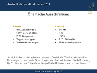Oskar-Patzelt-Stiftung 2013
Großer Preis des Mittelstandes 2013
Presse
• IHK Zeitschriften
• HWK Zeitschriften
• P. T. Magazine
• Tageszeitungen
• Verbandszeitungen
Jährlich im November erhalten Kammern, Verbände, Vereine, Wirtschafts-
förderungen, kommunale Einrichtungen und Fachministerien die Aufforderung,
bis 31. Januar des Folgejahres beispielhafte Unternehmen zu nominieren
Öffentliche Ausschreibung
Internet
• Städte
• IHK
• HWK
• P. T. Webseite
• Mittelstandsportale
 
