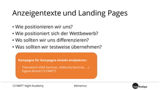 Anzeigentexte und Landing Pages
• Wie positionieren wir uns?
• Wie positioniert sich der Wettbewerb?
• Wo sollten wir uns differenzieren?
• Was sollten wir testweise übernehmen?
Kampagne für Kampagne einzeln analysieren:
- Thematisch (OM Seminar, AdWords Seminar, ...)
- Eigene Brand (121WATT)
121WATT Night Academy #dmemuc
 