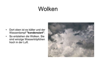 Wolken Dort oben ist es kälter und der Wasserdampf  "kondensiert" . So entstehen die Wolken. Sie sind winzige Wassertröpfchen hoch in der Luft.  