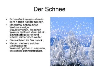 Der Schnee Schneeflocken entstehen in sehr  hohen kalten Wolken .  Manchmal haben diese Wolken winzige Staubkörnchen, an denen Wasser festfriert, dann ist ein  Eiskristall  geboren und wächst immer noch weiter.  Sie wachsen im  Sechseck .  Kleben mehrere solcher Eiskristalle mit Wassertröpfchen zusammen, entstehen  Schneeflocken .  