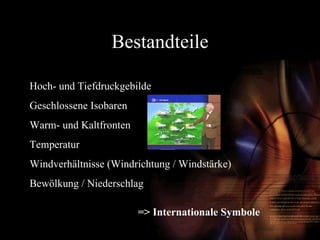 Bestandteile Hoch- und Tiefdruckgebilde Geschlossene Isobaren Warm- und Kaltfronten Temperatur Windverhältnisse (Windrichtung / Windstärke) Bewölkung / Niederschlag => Internationale Symbole 
