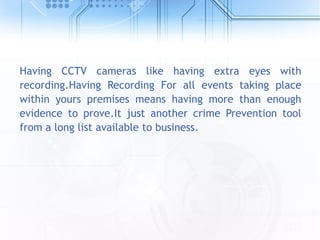 Having CCTV cameras like having extra eyes with
recording.Having Recording For all events taking place
within yours premises means having more than enough
evidence to prove.It just another crime Prevention tool
from a long list available to business.
 