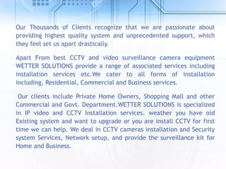 Our Thousands of Clients recognize that we are passionate about
providing highest quality system and unprecedented support, which
they feel set us apart drastically.
Apart From best CCTV and video surveillance camera equipment
WETTER SOLUTIONS provide a range of associated services including
installation services etc.We cater to all forms of installation
including, Residential, Commercial and Business services.
Our clients include Private Home Owners, Shopping Mall and other
Commercial and Govt. Department.WETTER SOLUTIONS is specialized
in IP video and CCTV Installation services. weather you have old
Existing system and want to upgrade or you are install CCTV for first
time we can help. We deal in CCTV cameras installation and Security
system Services, Network setup, and provide the surveillance kit for
Home and Business.
 