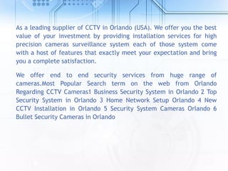 As a leading supplier of CCTV in Orlando (USA). We offer you the best
value of your investment by providing installation services for high
precision cameras surveillance system each of those system come
with a host of features that exactly meet your expectation and bring
you a complete satisfaction.
We offer end to end security services from huge range of
cameras.Most Popular Search term on the web from Orlando
Regarding CCTV Cameras1 Business Security System in Orlando 2 Top
Security System in Orlando 3 Home Network Setup Orlando 4 New
CCTV Installation in Orlando 5 Security System Cameras Orlando 6
Bullet Security Cameras in Orlando
 