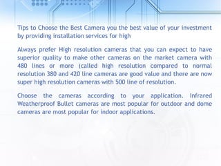 Tips to Choose the Best Camera you the best value of your investment
by providing installation services for high
Always prefer High resolution cameras that you can expect to have
superior quality to make other cameras on the market camera with
480 lines or more (called high resolution compared to normal
resolution 380 and 420 line cameras are good value and there are now
super high resolution cameras with 500 line of resolution.
Choose the cameras according to your application. Infrared
Weatherproof Bullet cameras are most popular for outdoor and dome
cameras are most popular for indoor applications.
 
