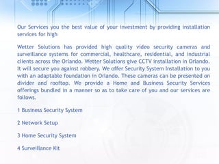 Our Services you the best value of your investment by providing installation
services for high
Wetter Solutions has provided high quality video security cameras and
surveillance systems for commercial, healthcare, residential, and industrial
clients across the Orlando. Wetter Solutions give CCTV installation in Orlando.
It will secure you against robbery. We offer Security System Installation to you
with an adaptable foundation in Orlando. These cameras can be presented on
divider and rooftop. We provide a Home and Business Security Services
offerings bundled in a manner so as to take care of you and our services are
follows.
1 Business Security System
2 Network Setup
3 Home Security System
4 Surveillance Kit
 