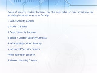 Types of security System Cameras you the best value of your investment by
providing installation services for high
1 Dome Security Camera
2 Hidden Cameras
3 Covert Security Cameras
4 Bullet / Lipstick Security Cameras
5 Infrared Night Vision Security
6 Network IP Security Camera
7High Definition Security
8 Wireless Security Camera
 