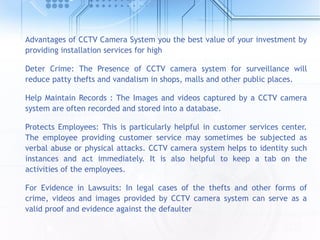 Advantages of CCTV Camera System you the best value of your investment by
providing installation services for high
Deter Crime: The Presence of CCTV camera system for surveillance will
reduce patty thefts and vandalism in shops, malls and other public places.
Help Maintain Records : The Images and videos captured by a CCTV camera
system are often recorded and stored into a database.
Protects Employees: This is particularly helpful in customer services center.
The employee providing customer service may sometimes be subjected as
verbal abuse or physical attacks. CCTV camera system helps to identity such
instances and act immediately. It is also helpful to keep a tab on the
activities of the employees.
For Evidence in Lawsuits: In legal cases of the thefts and other forms of
crime, videos and images provided by CCTV camera system can serve as a
valid proof and evidence against the defaulter
 