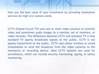 How you the best value of your investment by providing installation
services for high cctv camera works
CCTV (Closed Circuit TV) uses one or more video cameras to transmit
video and sometimes audio images to a monitor, set of monitors, or
video recorder. The difference between CCTV and standard TV is that
standard TV openly broadcasts signals to the public. CCTV is not
openly transmitted to the public. CCTV uses either wireless or wired
transmission to send the broadcast from the video cameras to the
monitor(s) or recording device. Most CCTV systems are used for
surveillance, which can include security monitoring, spying, or safety
monitoring.
 
