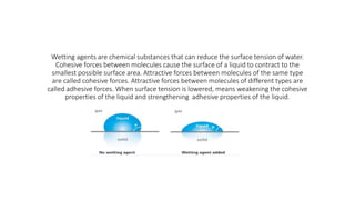 Wetting agents are chemical substances that can reduce the surface tension of water.
Cohesive forces between molecules cause the surface of a liquid to contract to the
smallest possible surface area. Attractive forces between molecules of the same type
are called cohesive forces. Attractive forces between molecules of different types are
called adhesive forces. When surface tension is lowered, means weakening the cohesive
properties of the liquid and strengthening adhesive properties of the liquid.
 