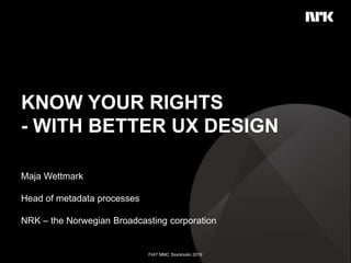 KNOW YOUR RIGHTS
- WITH BETTER UX DESIGN
Maja Wettmark​
Head of metadata processes​
NRK – the Norwegian Broadcasting corporation​
FIAT MMC Stockholm 2019​
 