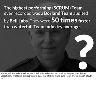 The highest performing (SCRUM) Team
ever recorded was a Borland Team audited

by Bell Labs. They were 50 times faster
than waterfall Team industry average.

?

Weder Jeff Sutherland selbst, noch Bell Labs oder Borland sind als Lügner oder Spinner
verschrien. Trotzdem behaupten die das. Mal ehrlich, Hand aufs Herz: Wer von Euch glaubt
das?

 