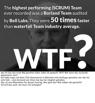 The highest performing (SCRUM) Team
ever recorded was a Borland Team audited

by Bell Labs. They were 50 times faster
than waterfall Team industry average.

?

WTF

Als ich das das erste Mal gesehen habe, habe ich gedacht: WTF? Wie kann das zustande
gekommen sein?
Ich habe sogar auf dem CTO-Stammtisch in München eine Umfrage gemacht, wer das für
echt hält - und niemand von ihnen hat das für möglich gehalten.
Das ist eine Motivation für diesen Vortrag. Wie geht das? Was haben die gemacht?
Ich will das auch, wo muss ich anfangen?

 