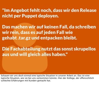 "Im Angebot fehlt noch, dass wir den Release
nicht per Puppet deployen.



Das machen wir auf keinen Fall, da schreiben
wir rein, dass es auf jeden Fall wie
gehabt .tar.gz und entpacken bleibt.
Die Fachabteilung nutzt das sonst skrupellos
aus und will gleich alles haben."

Schauen wir uns doch einmal eine typische Situation in unserer Arbeit an. Das ist eine
typische Situation, wie sie bei uns vorkommen könnte. Hier der Kollege, der offensichtlich
schlechte Erfahrungen mit Kunden gemacht hat.

 