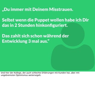 „Du immer mit Deinem Misstrauen.
Selbst wenn die Puppet wollen habe ich Dir
das in 2 Stunden hinkonﬁguriert.



Das zahlt sich schon während der
Entwicklung 3 mal aus.“

Und hier der Kollege, der auch schlechte Erfahrungen mit Kunden hat, aber mit
ungebremsten Optimismus weitersegelt.

 