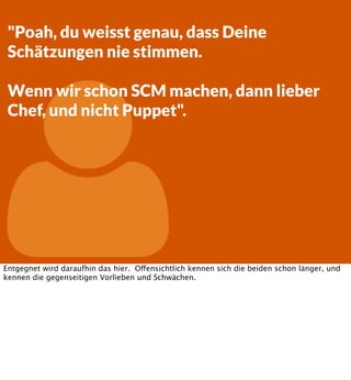 "Poah, du weisst genau, dass Deine
Schätzungen nie stimmen.



Wenn wir schon SCM machen, dann lieber
Chef, und nicht Puppet".

Entgegnet wird daraufhin das hier. Offensichtlich kennen sich die beiden schon länger, und
kennen die gegenseitigen Vorlieben und Schwächen.

 