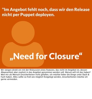 "Im Angebot fehlt noch, dass wir den Release
nicht per Puppet deployen.



„Need for Closure“

Wir steigen direkt ein mit der Diskussion eines Features, das nicht im Angebot ist, dessen
Abwesenheit aber explizit in das Angebot genommen werden soll. Warum will ich das haben?
Weil mir als Mensch Unsicherheiten nicht gefallen, ich möchte lieber die Dinge unter Dach &
Fach haben. Alles sollte so früh wie möglich festgelegt werden, Unsicherheiten möchte ich
gerne vermeiden.

 