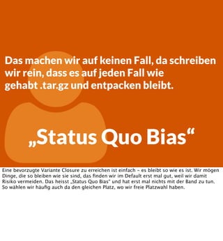 

Das machen wir auf keinen Fall, da schreiben
wir rein, dass es auf jeden Fall wie
gehabt .tar.gz und entpacken bleibt.

„Status Quo Bias“

Eine bevorzugte Variante Closure zu erreichen ist einfach - es bleibt so wie es ist. Wir mögen
Dinge, die so bleiben wie sie sind, das ﬁnden wir im Default erst mal gut, weil wir damit
Risiko vermeiden. Das heisst „Status Quo Bias“ und hat erst mal nichts mit der Band zu tun.
So wählen wir häuﬁg auch da den gleichen Platz, wo wir freie Platzwahl haben.

 