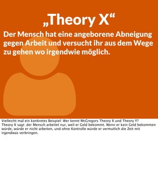 „Theory X“
Der Mensch hat eine angeborene Abneigung
gegen Arbeit und versucht ihr aus dem Wege
zu gehen wo irgendwie möglich.



Vielleicht mal ein konkretes Beispiel: Wer kennt McGregors Theory X und Theory Y?
Theory X sagt: der Mensch arbeitet nur, weil er Geld bekommt. Wenn er kein Geld bekommen
würde, würde er nicht arbeiten, und ohne Kontrolle würde er vermutlich die Zeit mit
irgendwas verbringen.

 