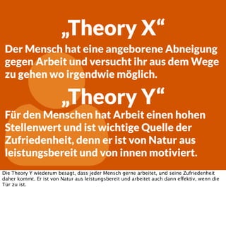 „Theory X“
Der Mensch hat eine angeborene Abneigung
gegen Arbeit und versucht ihr aus dem Wege
zu gehen wo irgendwie möglich.



„Theory Y“

Für den Menschen hat Arbeit einen hohen
Stellenwert und ist wichtige Quelle der
Zufriedenheit, denn er ist von Natur aus
leistungsbereit und von innen motiviert.

Die Theory Y wiederum besagt, dass jeder Mensch gerne arbeitet, und seine Zufriedenheit
daher kommt. Er ist von Natur aus leistungsbereit und arbeitet auch dann effektiv, wenn die
Tür zu ist.

 