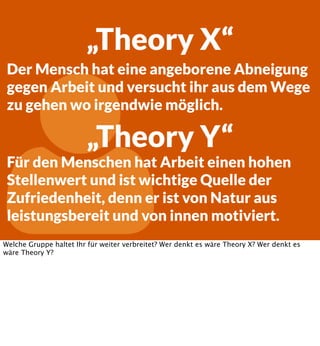 „Theory X“
Der Mensch hat eine angeborene Abneigung
gegen Arbeit und versucht ihr aus dem Wege
zu gehen wo irgendwie möglich.



„Theory Y“

Für den Menschen hat Arbeit einen hohen
Stellenwert und ist wichtige Quelle der
Zufriedenheit, denn er ist von Natur aus
leistungsbereit und von innen motiviert.

Welche Gruppe haltet Ihr für weiter verbreitet? Wer denkt es wäre Theory X? Wer denkt es
wäre Theory Y?

 