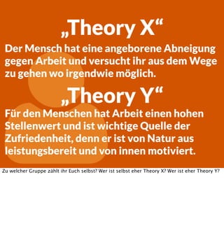 „Theory X“
Der Mensch hat eine angeborene Abneigung
gegen Arbeit und versucht ihr aus dem Wege
zu gehen wo irgendwie möglich.



„Theory Y“

Für den Menschen hat Arbeit einen hohen
Stellenwert und ist wichtige Quelle der
Zufriedenheit, denn er ist von Natur aus
leistungsbereit und von innen motiviert.

Zu welcher Gruppe zählt ihr Euch selbst? Wer ist selbst eher Theory X? Wer ist eher Theory Y?

 
