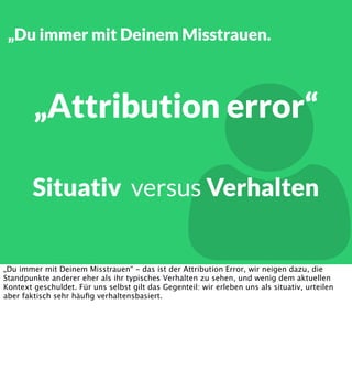 „Du immer mit Deinem Misstrauen.



„Attribution error“

Situativ versus Verhalten

„Du immer mit Deinem Misstrauen“ - das ist der Attribution Error, wir neigen dazu, die
Standpunkte anderer eher als ihr typisches Verhalten zu sehen, und wenig dem aktuellen
Kontext geschuldet. Für uns selbst gilt das Gegenteil: wir erleben uns als situativ, urteilen
aber faktisch sehr häuﬁg verhaltensbasiert.

 