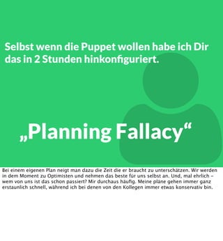 Selbst wenn die Puppet wollen habe ich Dir
das in 2 Stunden hinkonﬁguriert.



„Planning Fallacy“

Bei einem eigenen Plan neigt man dazu die Zeit die er braucht zu unterschätzen. Wir werden
in dem Moment zu Optimisten und nehmen das beste für uns selbst an. Und, mal ehrlich wem von uns ist das schon passiert? Mir durchaus häuﬁg. Meine pläne gehen immer ganz
erstaunlich schnell, während ich bei denen von den Kollegen immer etwas konservativ bin.

 