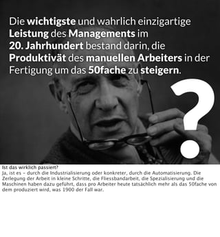 Die wichtigste und wahrlich einzigartige
Leistung des Managements im
20. Jahrhundert bestand darin, die
Produktivät des manuellen Arbeiters in der
Fertigung um das 50fache zu steigern.

?

Ist das wirklich passiert?
Ja, ist es - durch die Industrialisierung oder konkreter, durch die Automatisierung. Die
Zerlegung der Arbeit in kleine Schritte, die Fliessbandarbeit, die Spezialisierung und die
Maschinen haben dazu geführt, dass pro Arbeiter heute tatsächlich mehr als das 50fache von
dem produziert wird, was 1900 der Fall war.

 