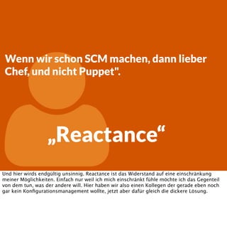 

Wenn wir schon SCM machen, dann lieber
Chef, und nicht Puppet".

„Reactance“

Und hier wirds endgültig unsinnig. Reactance ist das Widerstand auf eine einschränkung
meiner Möglichkeiten. Einfach nur weil ich mich einschränkt fühle möchte ich das Gegenteil
von dem tun, was der andere will. Hier haben wir also einen Kollegen der gerade eben noch
gar kein Konﬁgurationsmanagement wollte, jetzt aber dafür gleich die dickere Lösung.

 