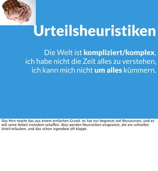 Urteilsheuristiken
Die Welt ist kompliziert/komplex,
ich habe nicht die Zeit alles zu verstehen,
ich kann mich nicht um alles kümmern.

Das Hirn macht das aus einem einfachen Grund: es hat nur begrenzt viel Ressourcen, und es
will seine Arbeit trotzdem schaffen. Also werden Heuristiken eingesetzt, die ein schnelles
Urteil erlauben, und das schon irgendwie oft klappt.

 