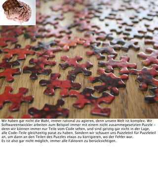 Wir haben gar nicht die Wahl, immer rational zu agieren, denn unsere Welt ist komplex. Wir
Softwareentwickler arbeiten zum Beispiel immer mit einem nicht zusammegesetzten Puzzle denn wir können immer nur Teile vom Code sehen, und sind geistig gar nicht in der Lage,
alle Code-Teile gleichzeitig parat zu haben. Sondern wir schauen uns Puzzleteil für Puzzleteil
an, um dann an den Teilen des Puzzles etwas zu korrigieren, wo der Fehler war.
Es ist also gar nicht möglich, immer alle Faktoren zu berücksichtigen.

 