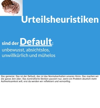 Urteilsheuristiken
Default

sind der
:
unbewusst, absichtslos,
unwillkürlich und mühelos

Das gemeine: Das ist der Default, das ist das Normalverhalten unseres Hirns. Das machen wir
die ganze Zeit über. Das kontrollierte Denken passiert nur, wenn ein Problem deutlich mehr
Aufmerksamkeit will, erst da werden wir reﬂektiert und vernünftig.

 