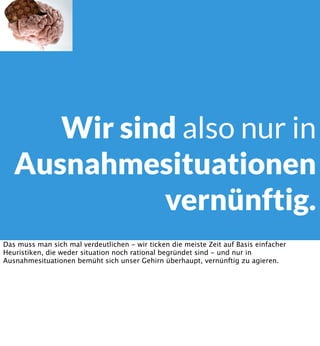 Wir sind also nur in
Ausnahmesituationen
vernünftig.
Das muss man sich mal verdeutlichen - wir ticken die meiste Zeit auf Basis einfacher
Heuristiken, die weder situation noch rational begründet sind - und nur in
Ausnahmesituationen bemüht sich unser Gehirn überhaupt, vernünftig zu agieren.

 
