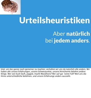 Urteilsheuristiken
Aber natürlich
bei jedem anders.

Und, um das ganze noch gemeiner zu machen, verhalten wir uns da natürlich alle anders. Wir
haben alle unsere Erfahrungen, unsere Schwerpunkte, unsere Hirnchemie belohnt andere
Dinge. Wer von Euch läuft, jogged, macht Marathons? Wer auf gar keine Fall? Weil uns die
Hirne unterschiedliche belohnen, und unsere Erfahrunge anders aussieht.

 