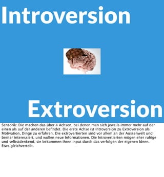 Introversion

Extroversion
Sensorik: Die machen das über 4 Achsen, bei denen man sich jeweils immer mehr auf der
einen als auf der anderen beﬁndet. Die erste Achse ist Introversion zu Extroversion als
Motivation, Dinge zu erfahren. Die extrovertierten sind vor allem an der Aussenwelt und
breiter interessiert, und wollen neue Informationen. Die Introvertierten mögen eher ruhige
und selbstdenkend, sie bekommen ihren input durch das verfolgen der eigenen Ideen.
Etwa gleichverteilt.

 