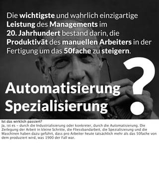 Die wichtigste und wahrlich einzigartige
Leistung des Managements im
20. Jahrhundert bestand darin, die
Produktivät des manuellen Arbeiters in der
Fertigung um das 50fache zu steigern.

Automatisierung
Spezialisierung

?

Ist das wirklich passiert?
Ja, ist es - durch die Industrialisierung oder konkreter, durch die Automatisierung. Die
Zerlegung der Arbeit in kleine Schritte, die Fliessbandarbeit, die Spezialisierung und die
Maschinen haben dazu geführt, dass pro Arbeiter heute tatsächlich mehr als das 50fache von
dem produziert wird, was 1900 der Fall war.

 