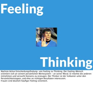 Feeling

Thinking
Nächste Achse Entscheidungsﬁndung- von Feeling zu Thinking. Der Feeling-Mensch
orientiert sich an seinem persönlichen Wertesystem - an seiner Moral. Er möchte die anderen
mitnehmen und versucht Konsens zu erzeugen. Der Thinker ist der Vulkanier unter den
Persönlichkeitstypen, und eher an richtigen Resultaten interessiert.
Frauen sind deutlich häuﬁger Feeling-orientiert.

 
